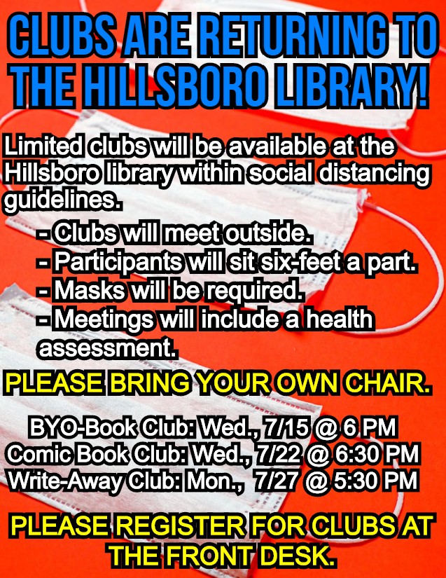 Clubs are returning to the Hillsboro Library! Limited clubs will be available at the Hillsboro library within social distancing guidelines. Clubs will meet outside. Participants will sit six-feet a part. Masks will be required. Meetings will include a health assessment. Please bring your own chair. BYO-Book Club: Wed., 7/15 @ 6 PM. Comic Book Club: Wed., 7/22 @ 6:30 PM. Write-Away Club: mon., 7/27 @ 5:30 PM. Please register for clubs at the front desk.